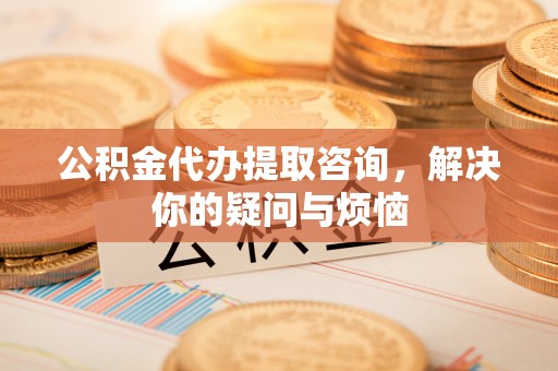 桓仁公积金代办提取咨询，解决你的疑问与烦恼