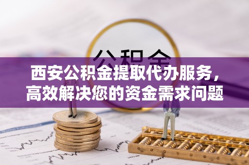 桓仁西安公积金提取代办服务，高效解决您的资金需求问题