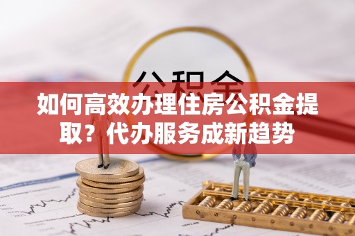 桓仁如何高效办理住房公积金提取？代办服务成新趋势