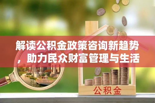 桓仁解读公积金政策咨询新趋势，助力民众财富管理与生活规划