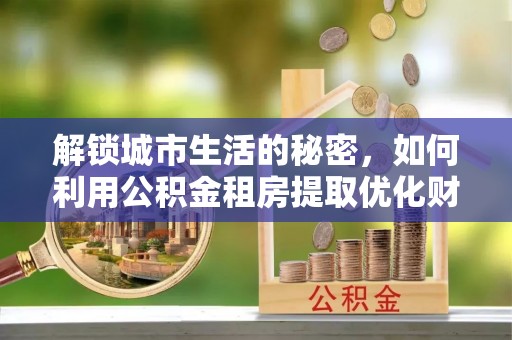 桓仁解锁城市生活的秘密，如何利用公积金租房提取优化财务规划