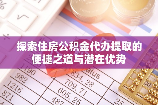 桓仁探索住房公积金代办提取的便捷之道与潜在优势