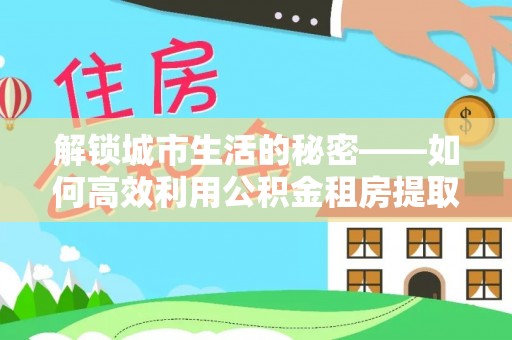 桓仁解锁城市生活的秘密——如何高效利用公积金租房提取政策优化居住体验