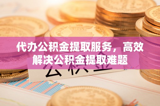 桓仁代办公积金提取服务，高效解决公积金提取难题