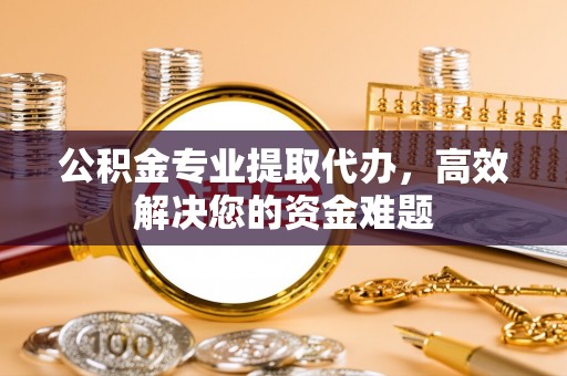 桓仁公积金专业提取代办，高效解决您的资金难题
