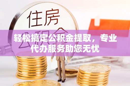 桓仁轻松搞定公积金提取，专业代办服务助您无忧