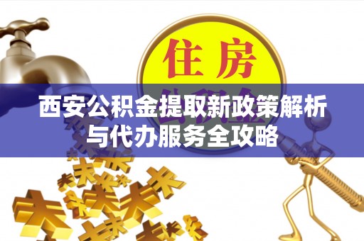 桓仁西安公积金提取新政策解析与代办服务全攻略
