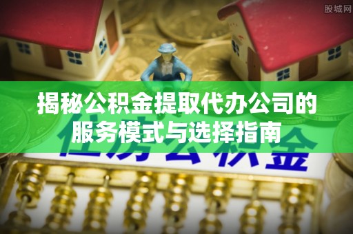 桓仁揭秘公积金提取代办公司的服务模式与选择指南