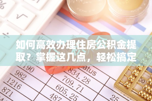 桓仁如何高效办理住房公积金提取？掌握这几点，轻松搞定！