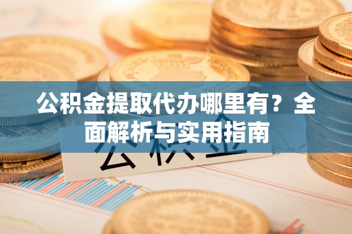 桓仁公积金提取代办哪里有？全面解析与实用指南