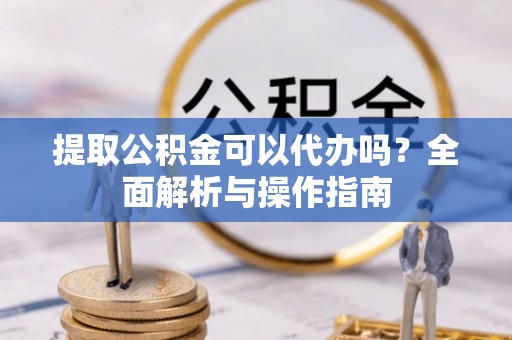 桓仁提取公积金可以代办吗？全面解析与操作指南