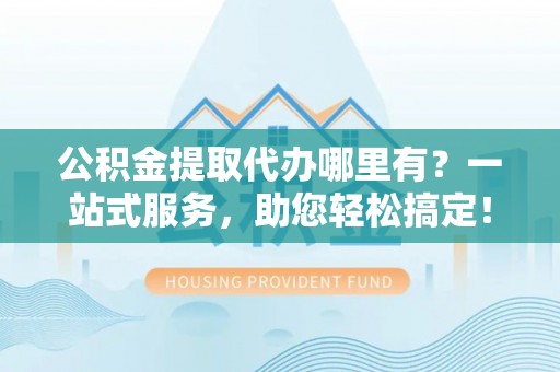 桓仁公积金提取代办哪里有？一站式服务，助您轻松搞定！