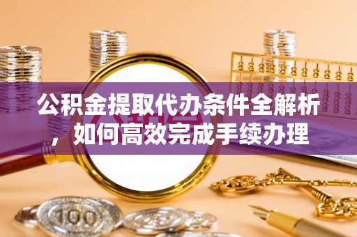 桓仁公积金提取代办条件全解析，如何高效完成手续办理