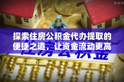 桓仁探索住房公积金代办提取的便捷之道，让资金流动更高效