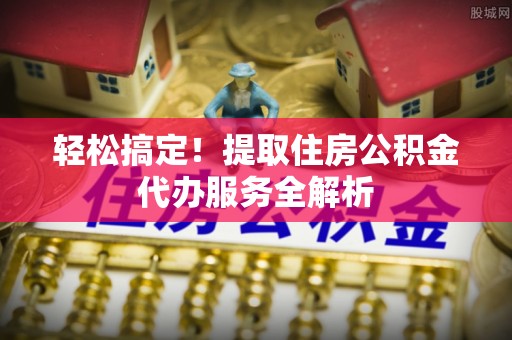 桓仁轻松搞定！提取住房公积金代办服务全解析