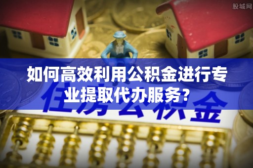 桓仁如何高效利用公积金进行专业提取代办服务？