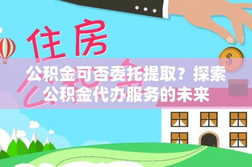 桓仁公积金可否委托提取？探索公积金代办服务的未来