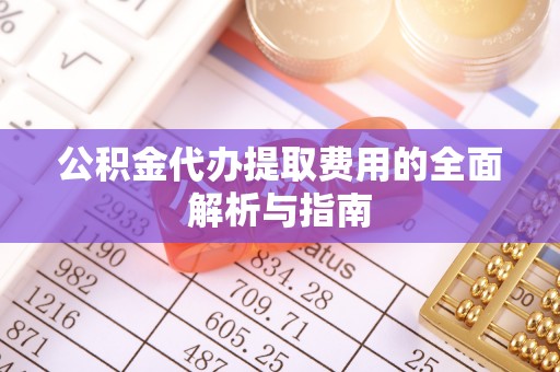 桓仁公积金代办提取费用的全面解析与指南